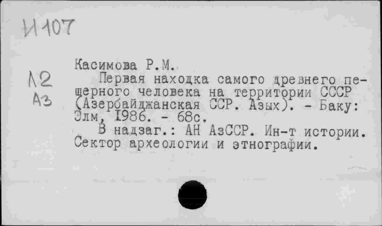 ﻿И407
К2 te
Касимова P.M.
Первая находка самого древнего пещерного человека на территории СССР (Азербайджанская ССР. Азых). - Баку: Элм, 1986. - 68с.
8 надзаг.: АН АзССР. Ин-т истории, лектор археологии и этнографии.